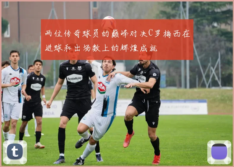 两位传奇球员的巅峰对决C罗梅西在进球和出场数上的辉煌成就