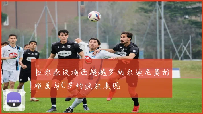 拉尔森谈梅西超越罗纳尔迪尼奥的难度与C罗的疯狂表现