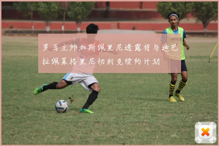 罗马主帅加斯佩里尼透露将与迪巴拉佩莱格里尼切利克续约计划
