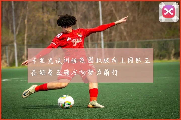 卡里克谈训练氛围积极向上团队正在朝着正确方向努力前行