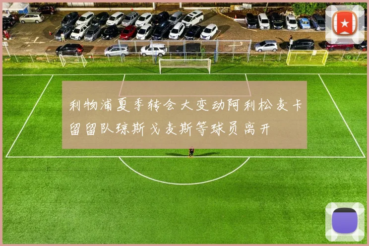 利物浦夏季转会大变动阿利松麦卡留留队琼斯戈麦斯等球员离开