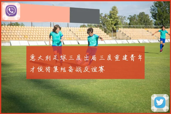 意大利足球三度出局三度重建青年才俊将集结备战友谊赛