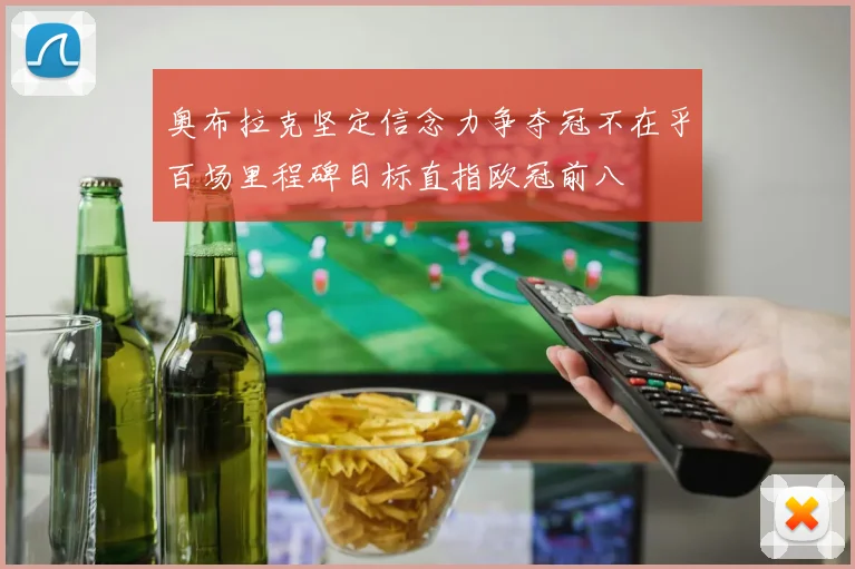 奥布拉克坚定信念力争夺冠不在乎百场里程碑目标直指欧冠前八