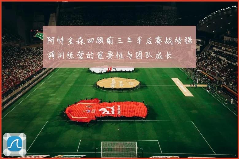 阿特金森回顾前三年季后赛战绩强调训练营的重要性与团队成长