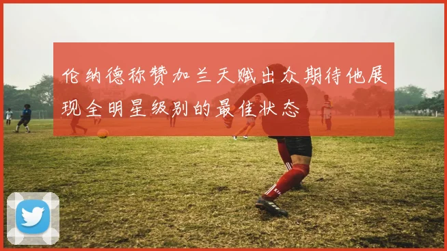 伦纳德称赞加兰天赋出众期待他展现全明星级别的最佳状态