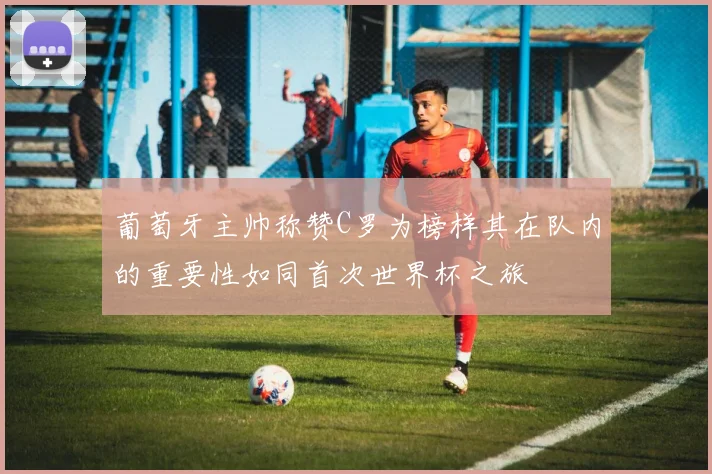 葡萄牙主帅称赞C罗为榜样其在队内的重要性如同首次世界杯之旅
