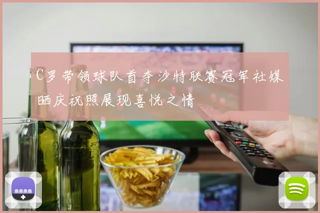 C罗带领球队首夺沙特联赛冠军社媒晒庆祝照展现喜悦之情