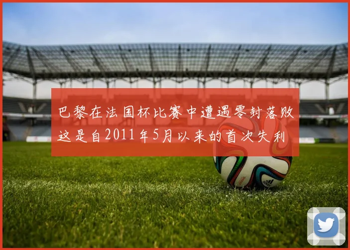 巴黎在法国杯比赛中遭遇零封落败这是自2011年5月以来的首次失利