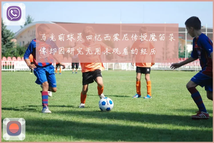 马竞前球员回忆西蒙尼传授魔笛录像却因研究无用未观看的经历