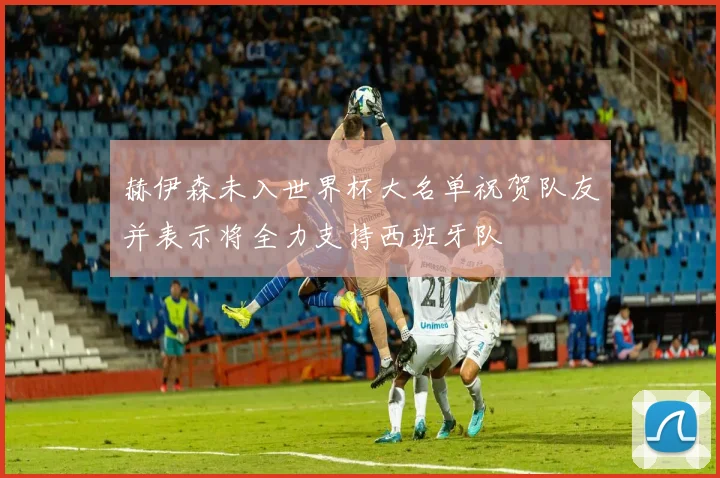 赫伊森未入世界杯大名单祝贺队友并表示将全力支持西班牙队
