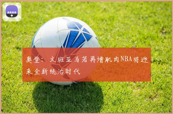 奥登：文班亚马若再增肌肉NBA将迎来全新统治时代