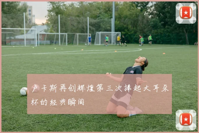 卢卡斯再创辉煌第三次捧起大耳朵杯的经典瞬间